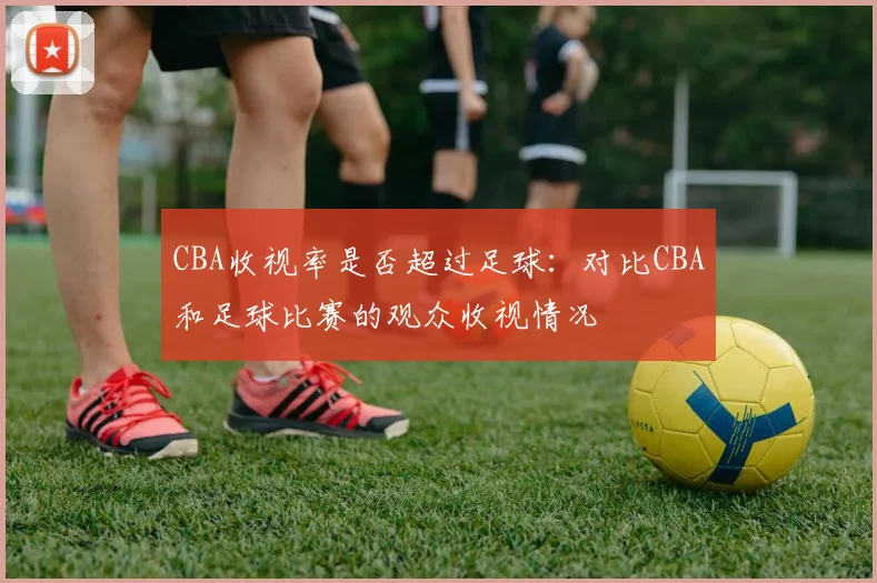 CBA收视率是否超过足球:对比CBA和足球比赛的观众收视情况