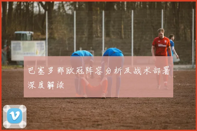 巴塞罗那欧冠阵容分析及战术部署深度解读